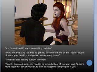 “You haven’t tried to teach me anything useful—”
“That’s not true. And I’ve tried to get you to come with me or the Tricous, to join
others of your own kind and you’ve resisted every time—”
“What do I need to hang out with them for?”
“Exactly! You don’t get it. You need to be around others of your own kind. To learn
more about that part of yourself, to learn to accept the vampire part of you.”
 
