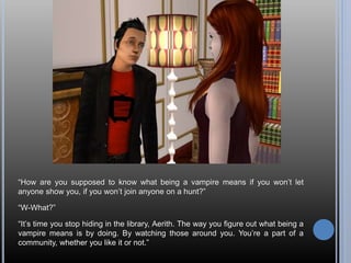 “How are you supposed to know what being a vampire means if you won’t let
anyone show you, if you won’t join anyone on a hunt?”
“W-What?”
“It’s time you stop hiding in the library, Aerith. The way you figure out what being a
vampire means is by doing. By watching those around you. You’re a part of a
community, whether you like it or not.”
 