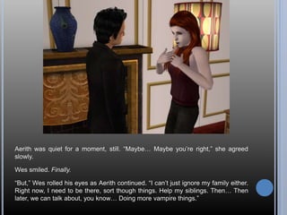 Aerith was quiet for a moment, still. “Maybe… Maybe you’re right,” she agreed
slowly.
Wes smiled. Finally.
“But,” Wes rolled his eyes as Aerith continued. “I can’t just ignore my family either.
Right now, I need to be there, sort though things. Help my siblings. Then… Then
later, we can talk about, you know… Doing more vampire things.”
 