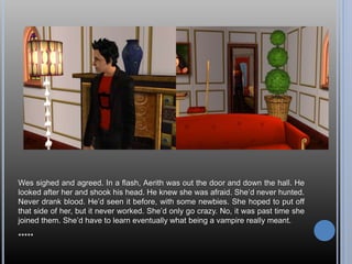 Wes sighed and agreed. In a flash, Aerith was out the door and down the hall. He
looked after her and shook his head. He knew she was afraid. She’d never hunted.
Never drank blood. He’d seen it before, with some newbies. She hoped to put off
that side of her, but it never worked. She’d only go crazy. No, it was past time she
joined them. She’d have to learn eventually what being a vampire really meant.
*****
 