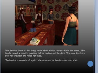 The Tricous were in the living room when Aerith rushed down the stairs. She
briefly raised a hand in greeting before darting out the door. Tina saw this from
over her shoulder and rolled her eyes.
“And so the princess is off again,” she remarked as the door slammed shut.
 