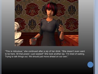 “This is ridiculous,” she continued after a sip of her drink. “She doesn’t even want
to be here. All that power—just wasted!” She took another sip. “I’m tired of waiting.
Trying to talk things out. We should just move ahead on our own.”
 