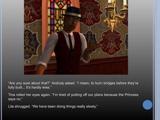 “Are you sure about that?” Andrzej asked. “I mean, to burn bridges before they’re
fully built... It’s hardly wise.”
Tina rolled her eyes again. “I’m tired of putting off our plans because the Princess
says no.”
Lila shrugged. “We have been doing things really slowly.”
 