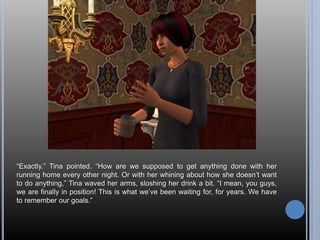 “Exactly.” Tina pointed. “How are we supposed to get anything done with her
running home every other night. Or with her whining about how she doesn’t want
to do anything,” Tina waved her arms, sloshing her drink a bit. “I mean, you guys,
we are finally in position! This is what we’ve been waiting for, for years. We have
to remember our goals.”
 