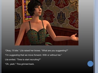 “Okay, I’ll bite.” Lila raised her brows. “What are you suggesting?”
“I’m suggesting that we move forward. With or without her.”
Lila smiled. “Time to start recruiting?”
“Oh, yeah,” Tina grinned back.
 
