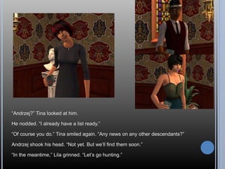 “Andrzej?” Tina looked at him.
He nodded. “I already have a list ready.”
“Of course you do.” Tina smiled again. “Any news on any other descendants?”
Andrzej shook his head. “Not yet. But we’ll find them soon.”
“In the meantime,” Lila grinned. “Let’s go hunting.”
 