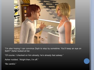 “I’m also hoping I can convince Zeph to stop by sometime. You’ll keep an eye on
Seth?” Asher looked at her.
“Of course. I checked on him already; he’s already fast asleep.”
Asher nodded. “Alright then, I’m off.”
“Be careful.”
 