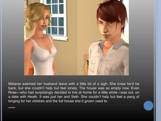 Melanie watched her husband leave with a little bit of a sigh. She knew he’d be
back, but she couldn’t help but feel lonely. The house was so empty now. Even
Rose—who had surprisingly decided to live at home for a little while—was out, on
a date with Heath. It was just her and Seth. She couldn’t help but feel a pang of
longing for her children and the full house she’d grown used to.
*****
 