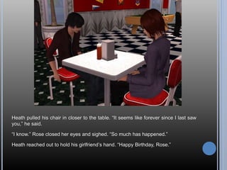 Heath pulled his chair in closer to the table. “It seems like forever since I last saw
you,” he said.
“I know.” Rose closed her eyes and sighed. “So much has happened.”
Heath reached out to hold his girlfriend’s hand. “Happy Birthday, Rose.”
 