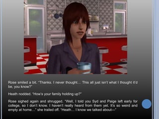 Rose smiled a bit. “Thanks. I never thought… This all just isn’t what I thought it’d
be, you know?”
Heath nodded. “How’s your family holding up?”
Rose sighed again and shrugged. “Well, I told you Syd and Paige left early for
college, so I don’t know. I haven’t really heard from them yet. It’s so weird and
empty at home…” she trailed off. “Heath… I know we talked about—”
 