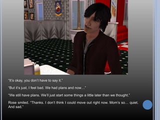 “It’s okay, you don’t have to say it.”
“But it’s just, I feel bad. We had plans and now…”
“We still have plans. We’ll just start some things a little later than we thought.”
Rose smiled. “Thanks. I don’t think I could move out right now. Mom’s so… quiet.
And sad.”
 