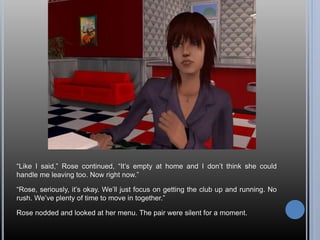 “Like I said,” Rose continued, “It’s empty at home and I don’t think she could
handle me leaving too. Now right now.”
“Rose, seriously, it’s okay. We’ll just focus on getting the club up and running. No
rush. We’ve plenty of time to move in together.”
Rose nodded and looked at her menu. The pair were silent for a moment.
 