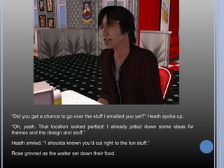 “Did you get a chance to go over the stuff I emailed you yet?” Heath spoke up.
“Oh, yeah. That location looked perfect! I already jotted down some ideas for
themes and the design and stuff.”
Heath smiled. “I shoulda known you’d cut right to the fun stuff.”
Rose grinned as the waiter set down their food.
 