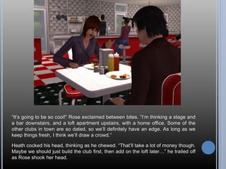 “It’s going to be so cool!” Rose exclaimed between bites. “I’m thinking a stage and
a bar downstairs, and a loft apartment upstairs, with a home office. Some of the
other clubs in town are so dated, so we’ll definitely have an edge. As long as we
keep things fresh, I think we’ll draw a crowd.”
Heath cocked his head, thinking as he chewed. “That’ll take a lot of money though.
Maybe we should just build the club first, then add on the loft later…” he trailed off
as Rose shook her head.
 