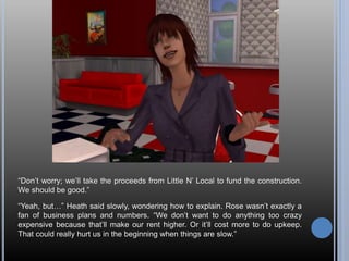 “Don’t worry; we’ll take the proceeds from Little N’ Local to fund the construction.
We should be good.”
“Yeah, but…” Heath said slowly, wondering how to explain. Rose wasn’t exactly a
fan of business plans and numbers. “We don’t want to do anything too crazy
expensive because that’ll make our rent higher. Or it’ll cost more to do upkeep.
That could really hurt us in the beginning when things are slow.”
 
