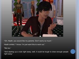 “Oh, Heath, you sound like my parents. Don’t worry so much.”
Heath smiled. “I know. I’m just want this to work out.”
“Me too.”
“And starting up a club right away, well, it could be tough to draw enough people
right away.”
 