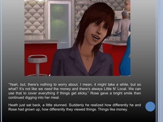 “Yeah, but, there’s nothing to worry about. I mean, it might take a while, but so
what? It’s not like we need the money and there’s always Little N’ Local. We can
use that to cover everything if things get sticky.” Rose gave a bright smile then
continued digging into her meal.
Heath just sat back, a little stunned. Suddenly he realized how differently he and
Rose had grown up, how differently they viewed things. Things like money.
 