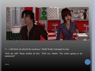 “I… I still think we should be cautious,” Heath finally managed to say.
“And we will!” Rose smiled at him. “Chill out, Heath. The club’s going to be
awesome!”
*****
 