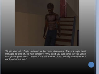 “Stupid doorbell,” Zeph muttered as he came downstairs. The one night he’d
managed to drift off, he had company. “Why don’t you just come in?” he yelled
through the glass door. “I mean, it’s not like either of you actually care whether I
want you here or not.”
 