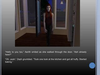 “Hello to you too,” Aerith smiled as she walked through the door. “Ash already
here?”
“Oh, yeah,” Zeph grumbled. “Took one look at the kitchen and got all huffy. Started
baking.”
 