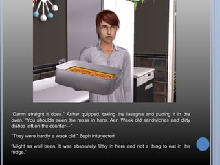 “Damn straight it does.” Asher quipped, taking the lasagna and putting it in the
oven. “You shoulda seen the mess in here, Aer. Week old sandwiches and dirty
dishes left on the counter—”
“They were hardly a week old,” Zeph interjected.
“Might as well been. It was absolutely filthy in here and not a thing to eat in the
fridge.”
 