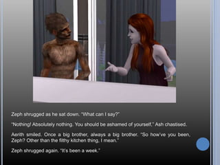 Zeph shrugged as he sat down. “What can I say?”
“Nothing! Absolutely nothing. You should be ashamed of yourself,” Ash chastised.
Aerith smiled. Once a big brother, always a big brother. “So how’ve you been,
Zeph? Other than the filthy kitchen thing, I mean.”
Zeph shrugged again. “It’s been a week.”
 