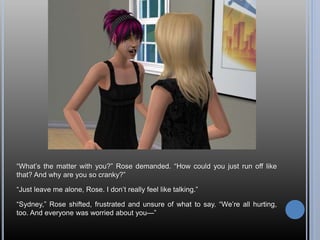 “What’s the matter with you?” Rose demanded. “How could you just run off like
that? And why are you so cranky?”
“Just leave me alone, Rose. I don’t really feel like talking.”
“Sydney,” Rose shifted, frustrated and unsure of what to say. “We’re all hurting,
too. And everyone was worried about you—”
 