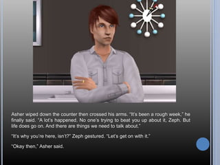 Asher wiped down the counter then crossed his arms. “It’s been a rough week,” he
finally said. “A lot’s happened. No one’s trying to beat you up about it, Zeph. But
life does go on. And there are things we need to talk about.”
“It’s why you’re here, isn’t?” Zeph gestured. “Let’s get on with it.”
“Okay then,” Asher said.
 