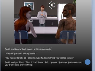 Aerith and Zephyr both looked at him expectantly.
“Why are you both looking at me?”
“You wanted to talk, so I assumed you had something you wanted to say.”
Aerith nudged Zeph. “Shh. I don’t know, Ash, I guess I just—we just—assumed
you’d take care of everything.”
 