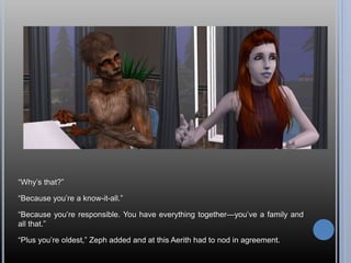 “Why’s that?”
“Because you’re a know-it-all.”
“Because you’re responsible. You have everything together—you’ve a family and
all that.”
“Plus you’re oldest,” Zeph added and at this Aerith had to nod in agreement.
 