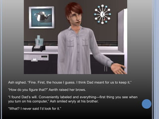 Ash sighed. “Fine. First, the house I guess. I think Dad meant for us to keep it.”
“How do you figure that?” Aerith raised her brows.
“I found Dad’s will. Conveniently labeled and everything—first thing you see when
you turn on his computer,” Ash smiled wryly at his brother.
“What? I never said I’d look for it.”
 