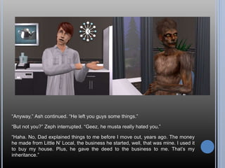 “Anyway,” Ash continued. “He left you guys some things.”
“But not you?” Zeph interrupted. “Geez, he musta really hated you.”
“Haha. No, Dad explained things to me before I move out, years ago. The money
he made from Little N’ Local, the business he started, well, that was mine. I used it
to buy my house. Plus, he gave the deed to the business to me. That’s my
inheritance.”
 