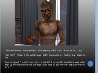 “This new house,” Asher pointed unnecessarily to the floor, “he left for you, Zeph.”
“But why? I mean, a few weeks ago I didn’t even need it. I had my own place to
live.”
Ash shrugged. “He didn’t say why. He just left it to you. He specified it was to be
kept up and maintained and the dogs taken care of, etc. He even set aside money
for it.”
 