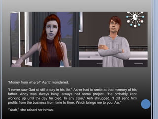 “Money from where?” Aerith wondered.
“I never saw Dad sit still a day in his life,” Asher had to smile at that memory of his
father. Andy was always busy, always had some project. “He probably kept
working up until the day he died. In any case,” Ash shrugged. “I did send him
profits from the business from time to time. Which brings me to you, Aer.”
“Yeah,” she raised her brows.
 
