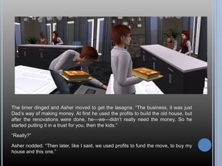 The timer dinged and Asher moved to get the lasagna. “The business, it was just
Dad’s way of making money. At first he used the profits to build the old house, but
after the renovations were done, he—we—didn’t really need the money. So he
started putting it in a trust for you, then the kids.”
“Really?”
Asher nodded. “Then later, like I said, we used profits to fund the move, to buy my
house and this one.”
 