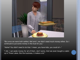 “But once we were both settled, Mel and I, we didn’t need much money either. So I
continued to put some money in the trust for you.”
“Asher! You didn’t need to do that. I mean, you have kids, you could of—”
“I did. I set aside money for all of them, don’t worry. And we even bought a cabin
up in Three Lakes. But the business, it makes a lot.”
 