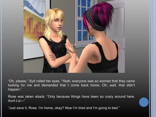 “Oh, please,” Syd rolled her eyes. “Yeah, everyone was so worried that they came
looking for me and demanded that I come back home. Oh, wait, that didn’t
happen.”
Rose was taken aback. “Only because things have been so crazy around here.
Aunt Liz—”
“Just save it, Rose. I’m home, okay? Now I’m tired and I’m going to bed.”
 