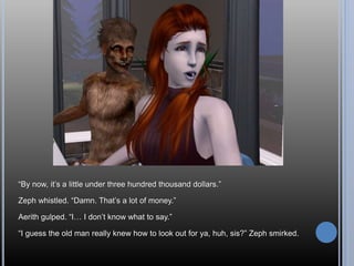 “By now, it’s a little under three hundred thousand dollars.”
Zeph whistled. “Damn. That’s a lot of money.”
Aerith gulped. “I… I don’t know what to say.”
“I guess the old man really knew how to look out for ya, huh, sis?” Zeph smirked.
 