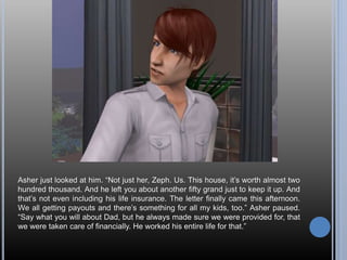 Asher just looked at him. “Not just her, Zeph. Us. This house, it’s worth almost two
hundred thousand. And he left you about another fifty grand just to keep it up. And
that’s not even including his life insurance. The letter finally came this afternoon.
We all getting payouts and there’s something for all my kids, too.” Asher paused.
“Say what you will about Dad, but he always made sure we were provided for, that
we were taken care of financially. He worked his entire life for that.”
 