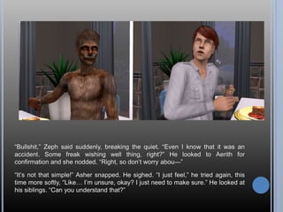 “Bullshit,” Zeph said suddenly, breaking the quiet. “Even I know that it was an
accident. Some freak wishing well thing, right?” He looked to Aerith for
confirmation and she nodded. “Right, so don’t worry abou—”
“It’s not that simple!” Asher snapped. He sighed. “I just feel,” he tried again, this
time more softly, “Like… I’m unsure, okay? I just need to make sure.” He looked at
his siblings. “Can you understand that?”
 