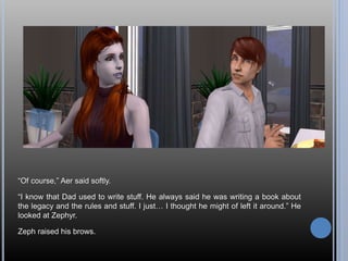 “Of course,” Aer said softly.
“I know that Dad used to write stuff. He always said he was writing a book about
the legacy and the rules and stuff. I just… I thought he might of left it around.” He
looked at Zephyr.
Zeph raised his brows.
 