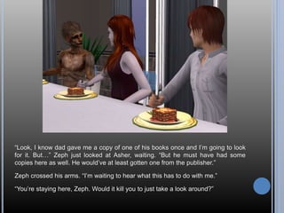 “Look, I know dad gave me a copy of one of his books once and I’m going to look
for it. But…” Zeph just looked at Asher, waiting. “But he must have had some
copies here as well. He would’ve at least gotten one from the publisher.”
Zeph crossed his arms. “I’m waiting to hear what this has to do with me.”
“You’re staying here, Zeph. Would it kill you to just take a look around?”
 