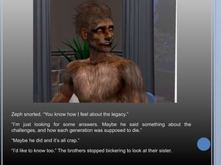 Zeph snorted. “You know how I feel about the legacy.”
“I’m just looking for some answers. Maybe he said something about the
challenges, and how each generation was supposed to die.”
“Maybe he did and it’s all crap.”
“I’d like to know too.” The brothers stopped bickering to look at their sister.
 