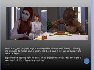 Aerith shrugged. “Maybe it says something about why we have to stay… this way,”
she gestured to herself and to Zeph. “Maybe it says if we can be cured.” She
looked at Zeph.
Zeph frowned, looking from his sister to his brother then back. “You two want to
look, then look. I’m not promising anything.”
*****
 