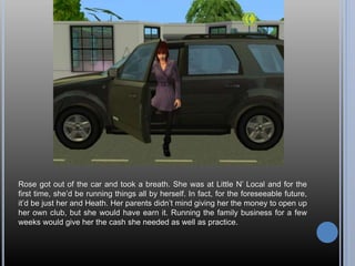 Rose got out of the car and took a breath. She was at Little N’ Local and for the
first time, she’d be running things all by herself. In fact, for the foreseeable future,
it’d be just her and Heath. Her parents didn’t mind giving her the money to open up
her own club, but she would have earn it. Running the family business for a few
weeks would give her the cash she needed as well as practice.
 