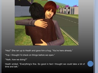 “Hey!” She ran up to Heath and gave him a hug. “You’re here already.”
“Yup. I thought I’d check on things before we open.”
“Yeah, how we doing?”
Heath smiled. “Everything’s fine. So good in fact I thought we could take a bit of
time and talk.”
 