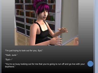 “I’m just trying to look out for you, Syd.”
“Yeah, sure.”
“Syd—”
“You’re so busy looking out for me that you’re going to run off and go live with your
boyfriend.”
 