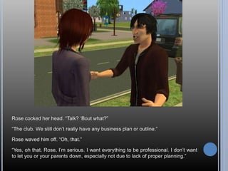 Rose cocked her head. “Talk? ‘Bout what?”
“The club. We still don’t really have any business plan or outline.”
Rose waved him off. “Oh, that.”
“Yes, oh that. Rose, I’m serious. I want everything to be professional. I don’t want
to let you or your parents down, especially not due to lack of proper planning.”
 
