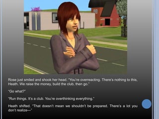 Rose just smiled and shook her head. “You’re overreacting. There’s nothing to this,
Heath. We raise the money, build the club, then go.”
“Go what?”
“Run things. It’s a club. You’re overthinking everything.”
Heath shifted. “That doesn’t mean we shouldn’t be prepared. There’s a lot you
don’t realize—”
 