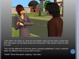 “Like what? You show up, sims buy the tickets, hang out and have a good time
then they leave. It’s the same thing we’re doing here.” She waved a hand at Little
N’ Local.
“Yes, but the difference is that this place is already established. It has a customer
base. It’s different when you just start out and—”
“Heath!” Rose interrupted, laughing. “Just relax.”
 